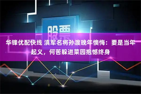 华锋优配快线 滇军名将孙渡晚年懊悔：要是当年起义，何苦躲进菜园抱憾终身