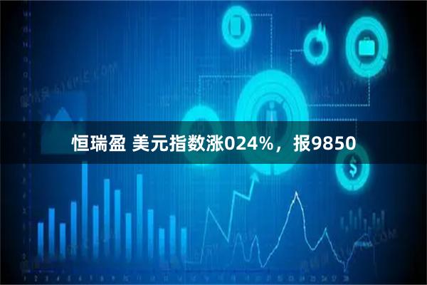 恒瑞盈 美元指数涨024%，报9850