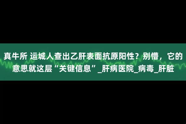 真牛所 运城人查出乙肝表面抗原阳性？别懵，它的意思就这层“关键信息”_肝病医院_病毒_肝脏