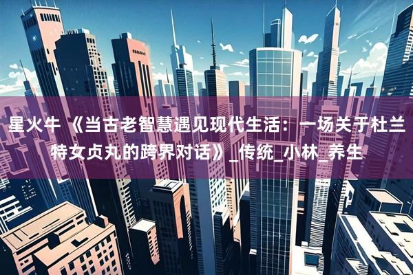 星火牛 《当古老智慧遇见现代生活:一场关于杜兰特女贞丸的跨界对话》_传统_小林_养生