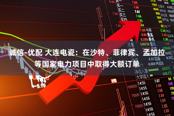 诚信-优配 大连电瓷：在沙特、菲律宾、孟加拉等国家电力项目中取得大额订单