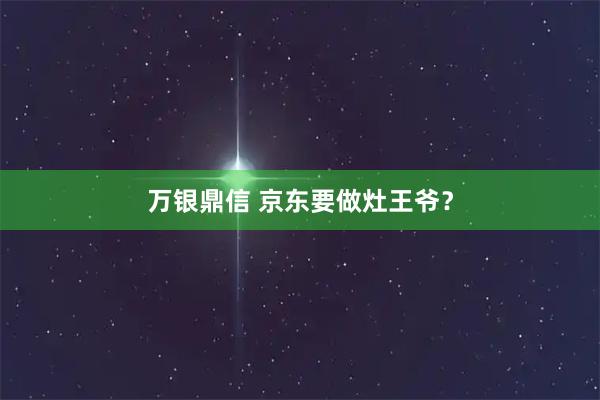 万银鼎信 京东要做灶王爷？