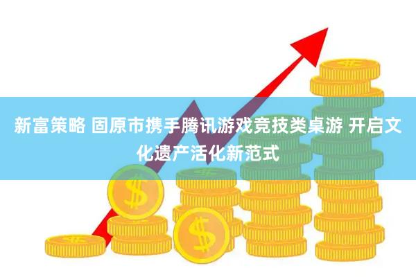 新富策略 固原市携手腾讯游戏竞技类桌游 开启文化遗产活化新范式