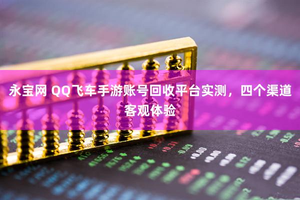 永宝网 QQ飞车手游账号回收平台实测，四个渠道客观体验