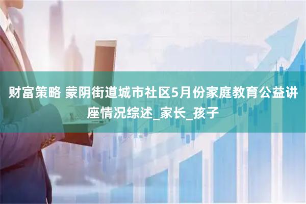 财富策略 蒙阴街道城市社区5月份家庭教育公益讲座情况综述_家长_孩子
