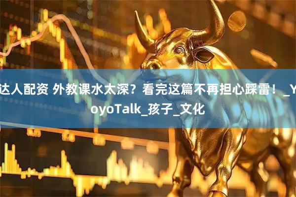 达人配资 外教课水太深？看完这篇不再担心踩雷！_YoyoTalk_孩子_文化