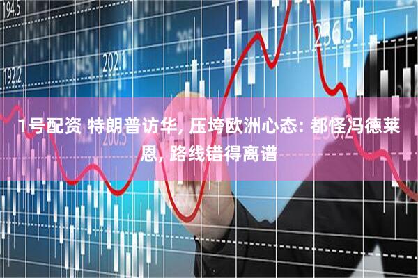 1号配资 特朗普访华, 压垮欧洲心态: 都怪冯德莱恩, 路线错得离谱