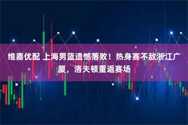 维嘉优配 上海男篮遗憾落败！热身赛不敌浙江广厦，洛夫顿重返赛场