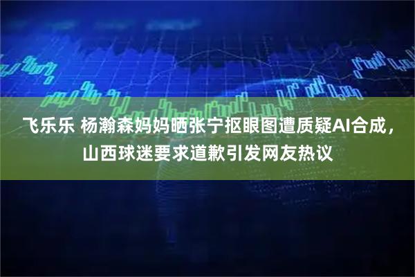 飞乐乐 杨瀚森妈妈晒张宁抠眼图遭质疑AI合成，山西球迷要求道歉引发网友热议