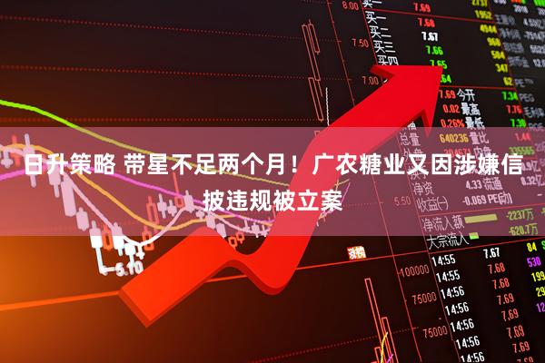 日升策略 带星不足两个月！广农糖业又因涉嫌信披违规被立案