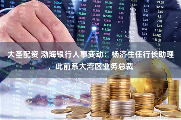大圣配资 渤海银行人事变动：杨济生任行长助理，此前系大湾区业务总裁
