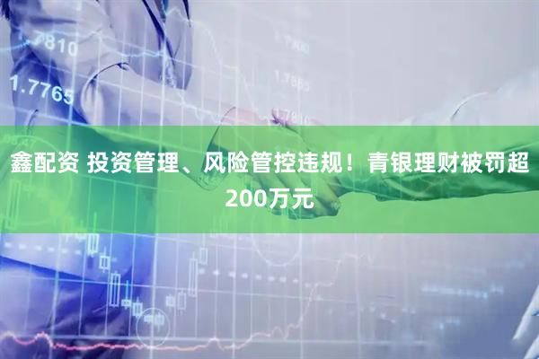 鑫配资 投资管理、风险管控违规！青银理财被罚超200万元