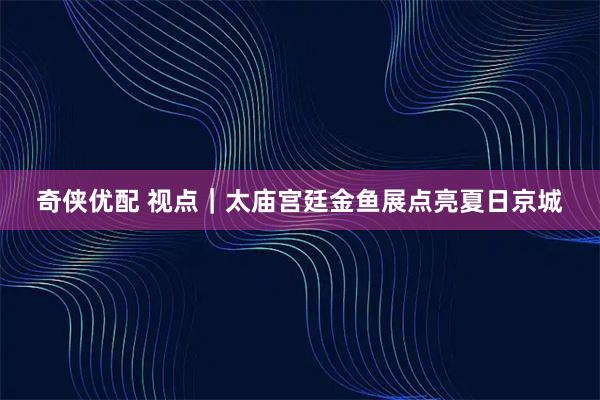 奇侠优配 视点|太庙宫廷金鱼展点亮夏日京城