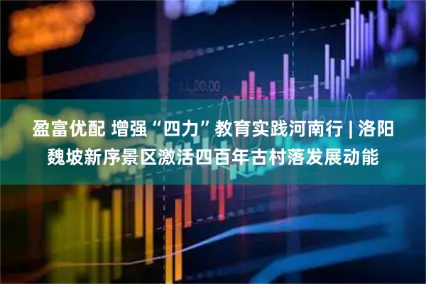 盈富优配 增强“四力”教育实践河南行 | 洛阳魏坡新序景区激活四百年古村落发展动能
