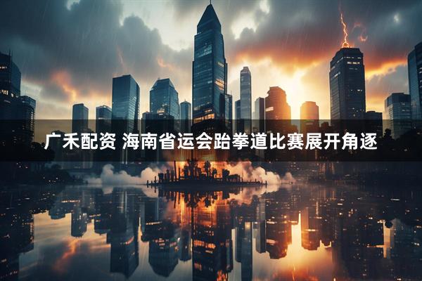 广禾配资 海南省运会跆拳道比赛展开角逐